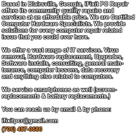 Based in Blairsville, Georgia, iFixit PC Repair offers its community quality repairs and services at an affordable price. We are Certified Computer Hardware Specialists. We provide solutions for every computer repair related issue that you could ever have.   We offer a vast range of IT services. Virus removal, Hardware replacement, Upgrades, Software installs, consulting, general main- tenance, computer lessons, data recovery  and anything else related to computers.  We service smartphones as well (screen-replacements & battery replacements.)   You can reach us by email & by phone:  ifixitpcr@gmail.com  (706) 487-0686